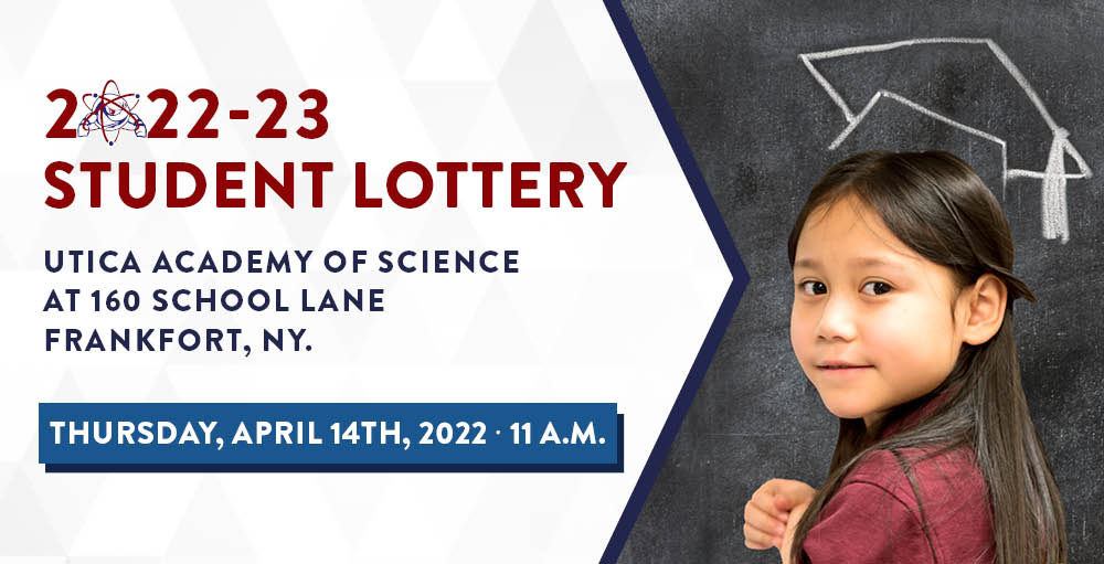 Utica Academy of Science Charter Schools is excited to announce its 2022 - 2023 Student Lottery on Thursday, April 14th at 11:00 AM, at the Utica Academy of Science, 160 School Lane Frankfort, NY 13340.  For those not familiar with the Student Lottery, it is part of the admissions process required by New York State. Students will be randomly selected from all applicants for admission by lottery. Those who are not selected will be placed on the waiting list. Applicants are not required to be present to be chosen.  We hope you can join us!